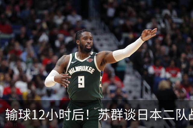 输球12小时后！苏群谈日本二队战略，中国男篮真正的差距藏不住了